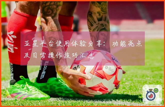亚星平台使用体验分享：功能亮点及日常操作技巧汇总
