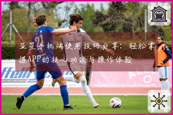 亚星手机端使用技巧分享：轻松掌握APP的核心功能与操作体验