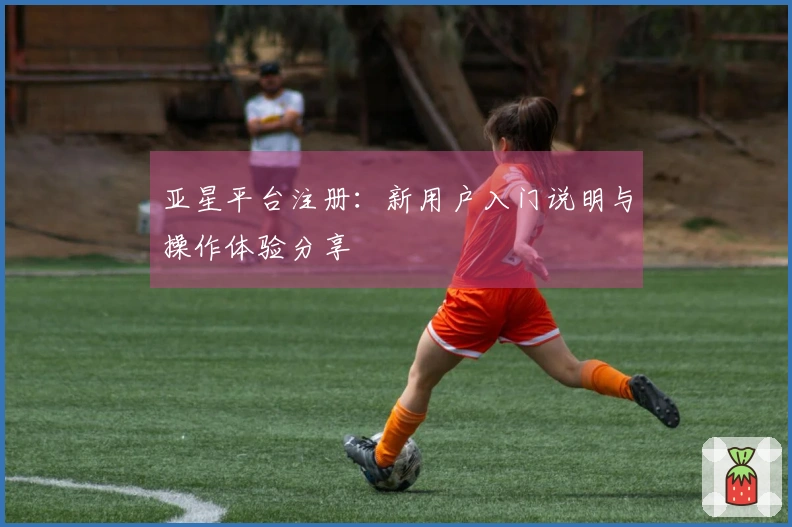 亚星平台注册：新用户入门说明与操作体验分享