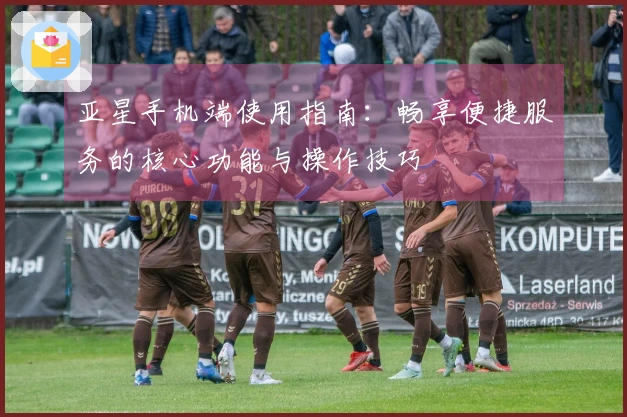 亚星手机端使用指南：畅享便捷服务的核心功能与操作技巧