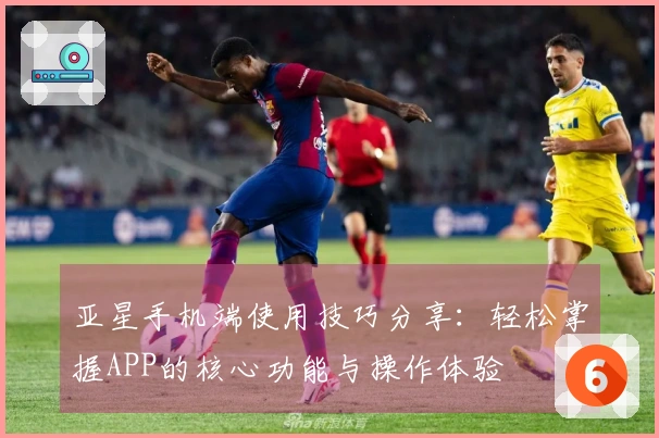 亚星手机端使用技巧分享：轻松掌握APP的核心功能与操作体验